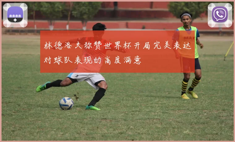 林德洛夫称赞世界杯开局完美表达对球队表现的高度满意