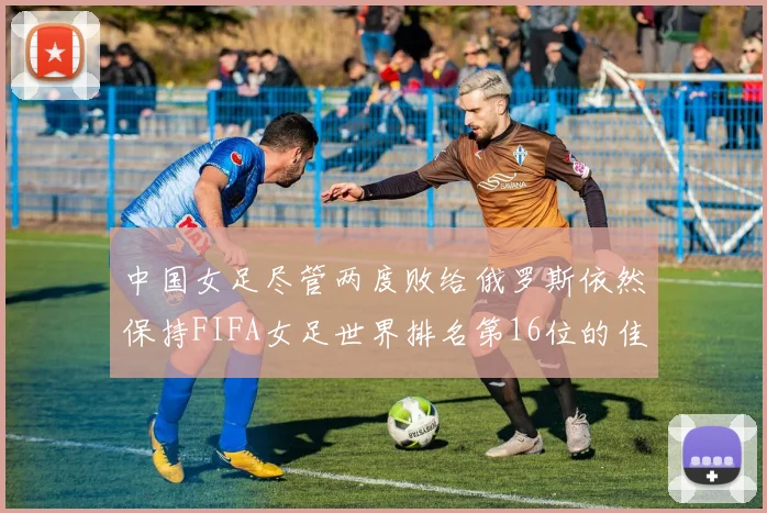 中国女足尽管两度败给俄罗斯依然保持FIFA女足世界排名第16位的佳绩