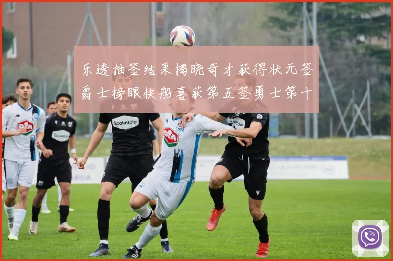 乐透抽签结果揭晓奇才获得状元签爵士榜眼快船喜获第五签勇士第十一雷霆第十二