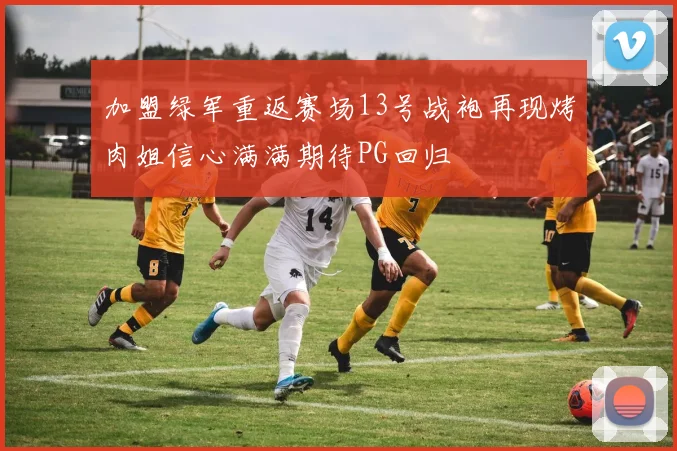加盟绿军重返赛场13号战袍再现烤肉姐信心满满期待PG回归