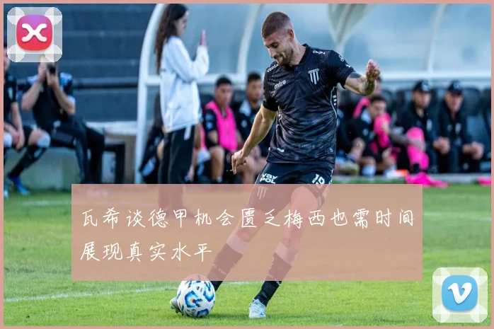 瓦希谈德甲机会匮乏梅西也需时间展现真实水平