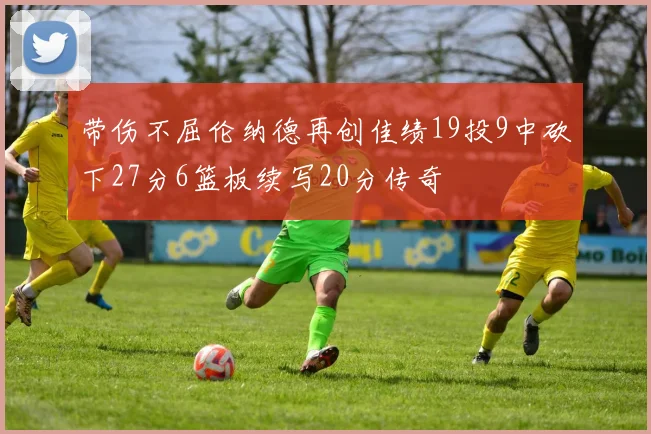 带伤不屈伦纳德再创佳绩19投9中砍下27分6篮板续写20分传奇