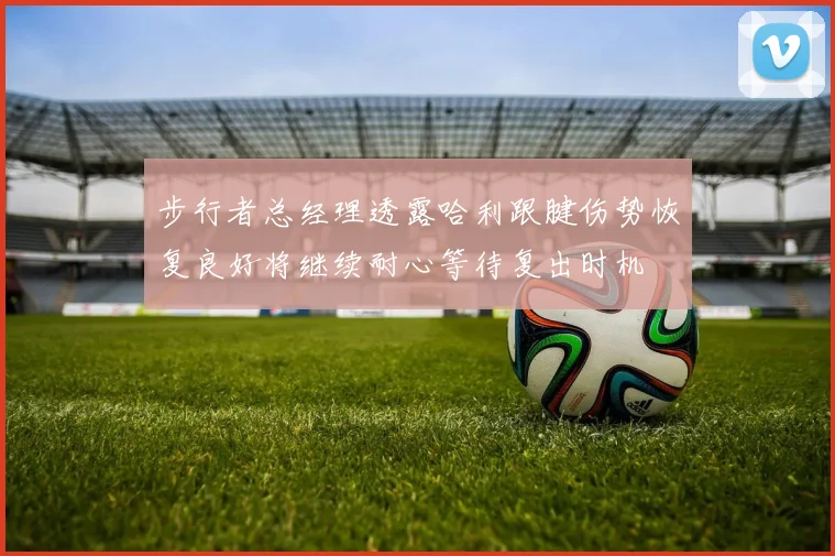 步行者总经理透露哈利跟腱伤势恢复良好将继续耐心等待复出时机