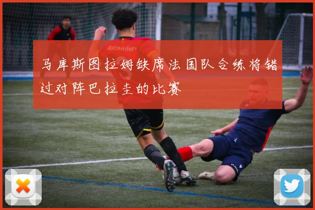 马库斯图拉姆缺席法国队合练将错过对阵巴拉圭的比赛