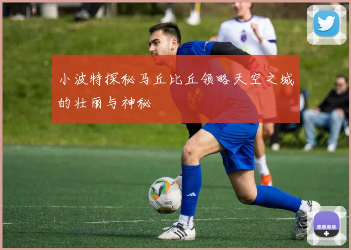 小波特探秘马丘比丘领略天空之城的壮丽与神秘