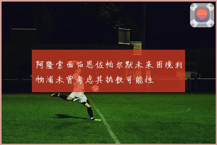 阿隆索面临恩佐帕尔默未来困境利物浦未曾考虑其执教可能性