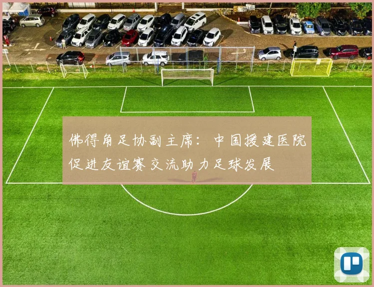 佛得角足协副主席：中国援建医院促进友谊赛交流助力足球发展