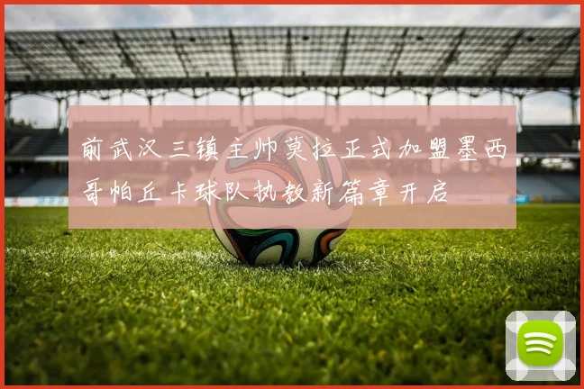 前武汉三镇主帅莫拉正式加盟墨西哥帕丘卡球队执教新篇章开启