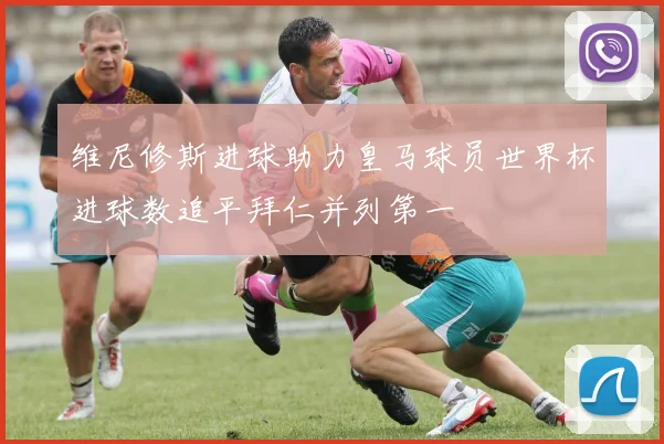 维尼修斯进球助力皇马球员世界杯进球数追平拜仁并列第一
