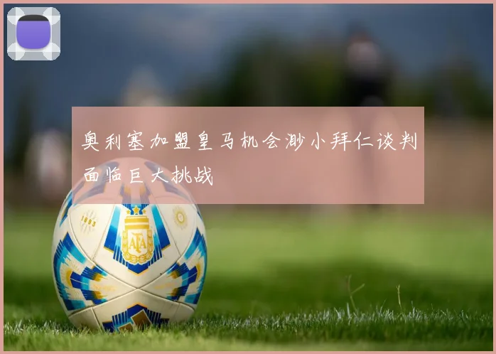 奥利塞加盟皇马机会渺小拜仁谈判面临巨大挑战