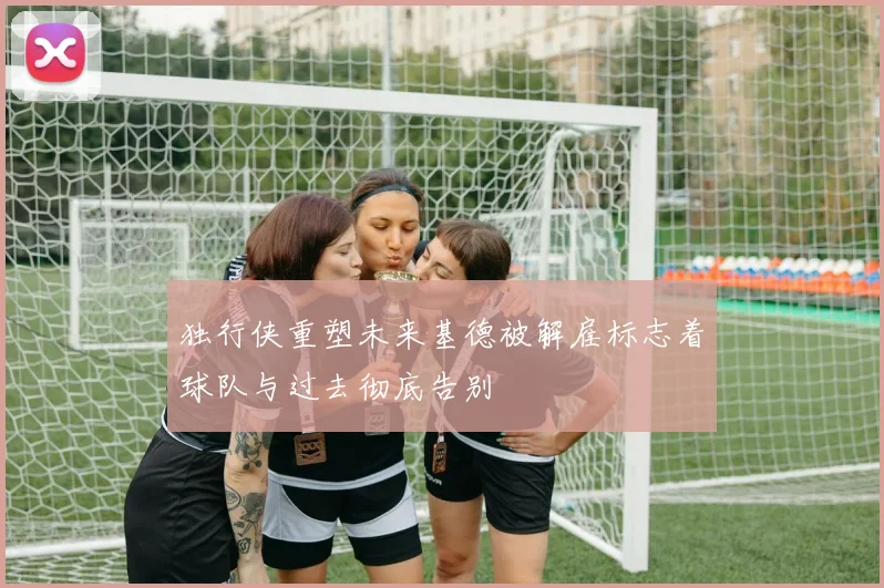 独行侠重塑未来基德被解雇标志着球队与过去彻底告别